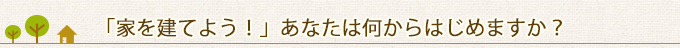 「家を建てよう！」あなたは何からはじめますか？